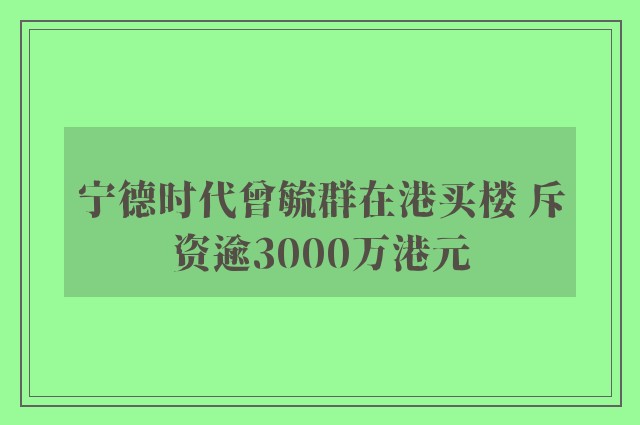 宁德时代曾毓群在港买楼 斥资逾3000万港元