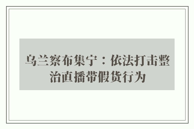 乌兰察布集宁：依法打击整治直播带假货行为