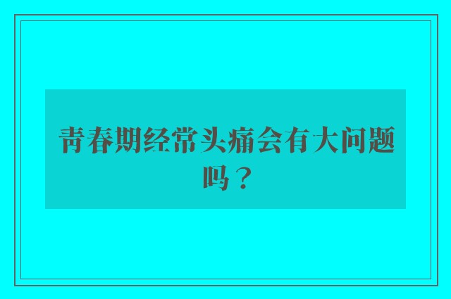 青春期经常头痛会有大问题吗？