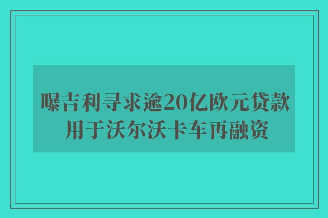 曝吉利寻求逾20亿欧元贷款 用于沃尔沃卡车再融资