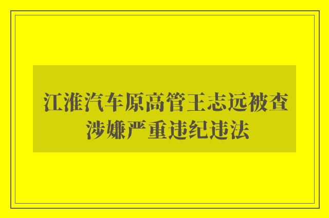 江淮汽车原高管王志远被查 涉嫌严重违纪违法