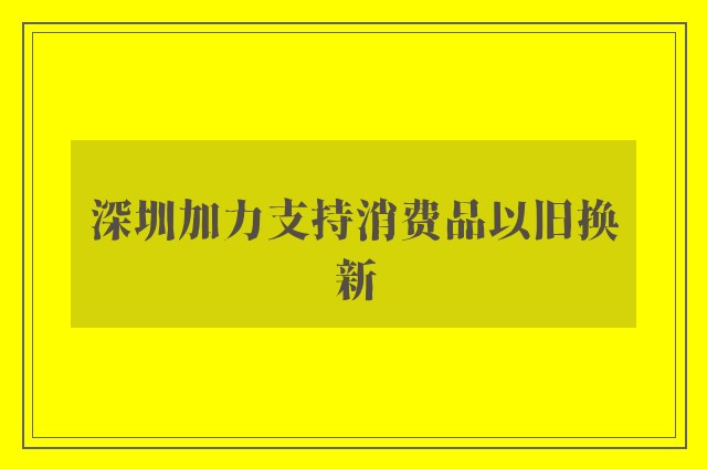 深圳加力支持消费品以旧换新