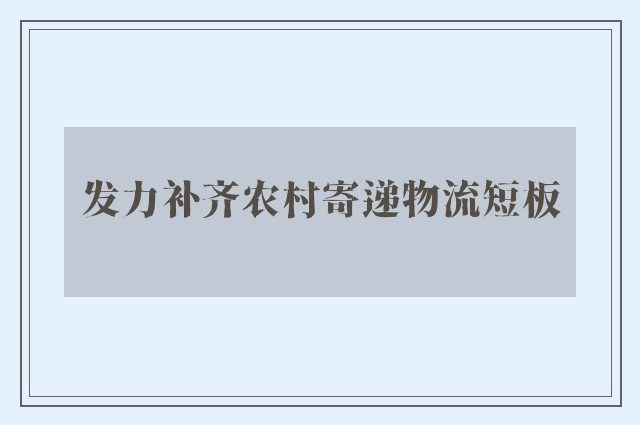 发力补齐农村寄递物流短板