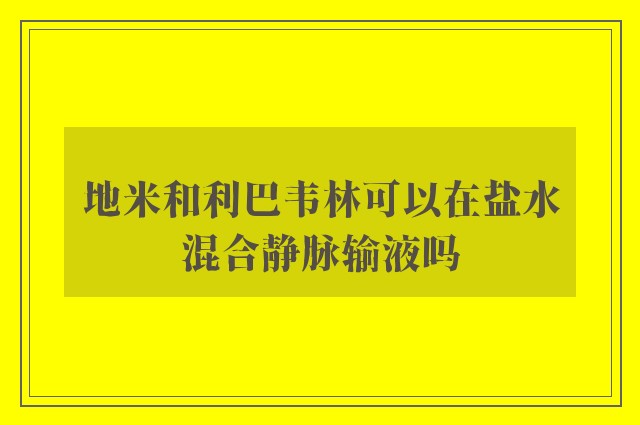 地米和利巴韦林可以在盐水混合静脉输液吗