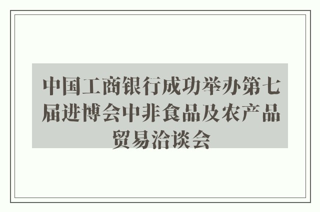 中国工商银行成功举办第七届进博会中非食品及农产品贸易洽谈会