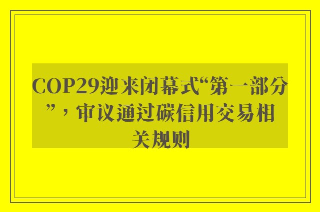 COP29迎来闭幕式“第一部分”，审议通过碳信用交易相关规则