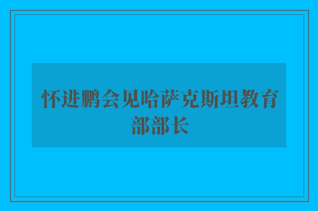 怀进鹏会见哈萨克斯坦教育部部长