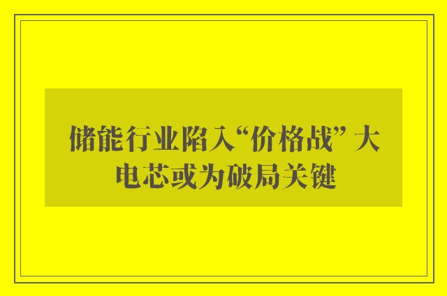 储能行业陷入“价格战” 大电芯或为破局关键