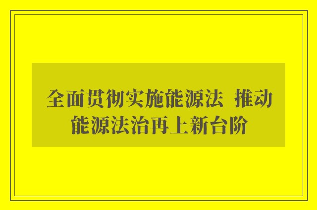 全面贯彻实施能源法  推动能源法治再上新台阶