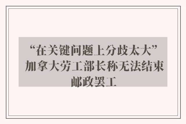 “在关键问题上分歧太大” 加拿大劳工部长称无法结束邮政罢工