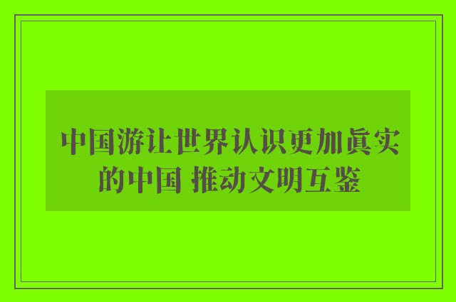 中国游让世界认识更加真实的中国 推动文明互鉴