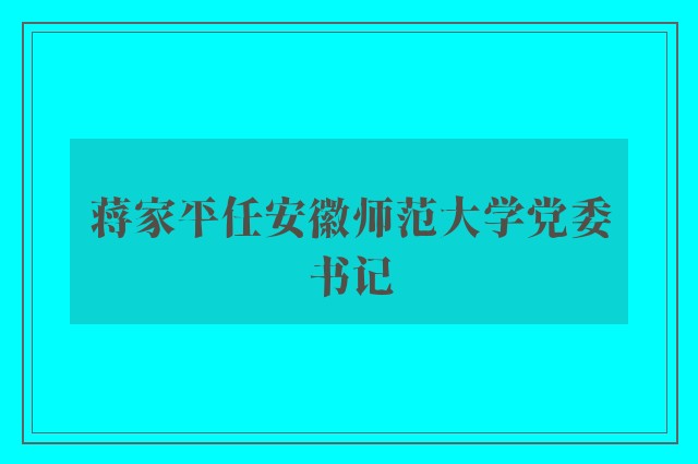 蒋家平任安徽师范大学党委书记