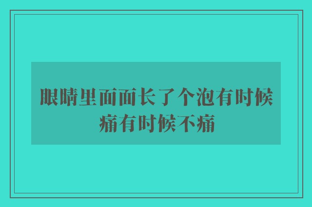 眼睛里面面长了个泡有时候痛有时候不痛