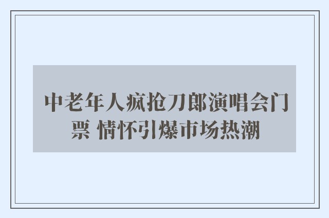 中老年人疯抢刀郎演唱会门票 情怀引爆市场热潮