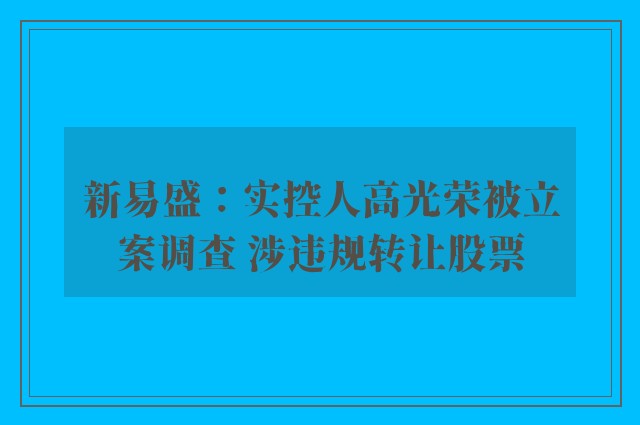 新易盛：实控人高光荣被立案调查 涉违规转让股票