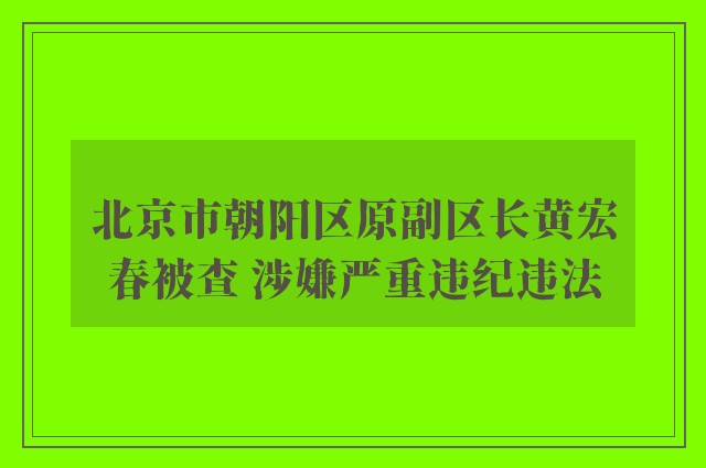 北京市朝阳区原副区长黄宏春被查 涉嫌严重违纪违法