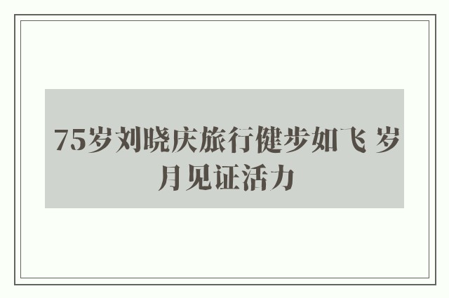 75岁刘晓庆旅行健步如飞 岁月见证活力