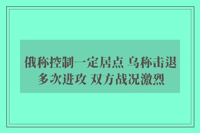 俄称控制一定居点 乌称击退多次进攻 双方战况激烈