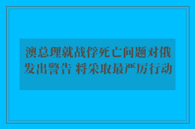 澳总理就战俘死亡问题对俄发出警告 将采取最严厉行动